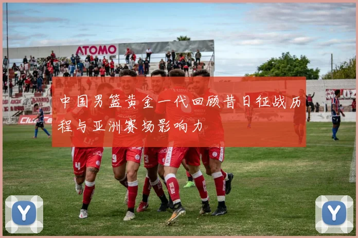 中国男篮黄金一代回顾昔日征战历程与亚洲赛场影响力