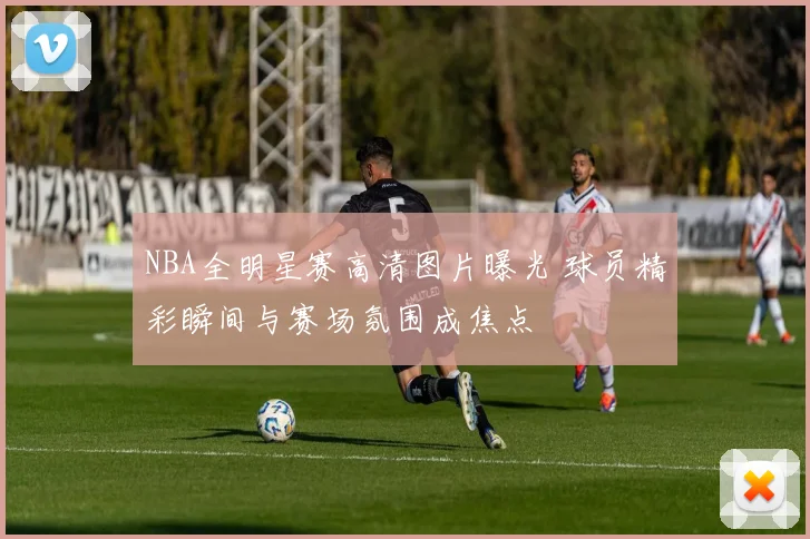 NBA全明星赛高清图片曝光 球员精彩瞬间与赛场氛围成焦点