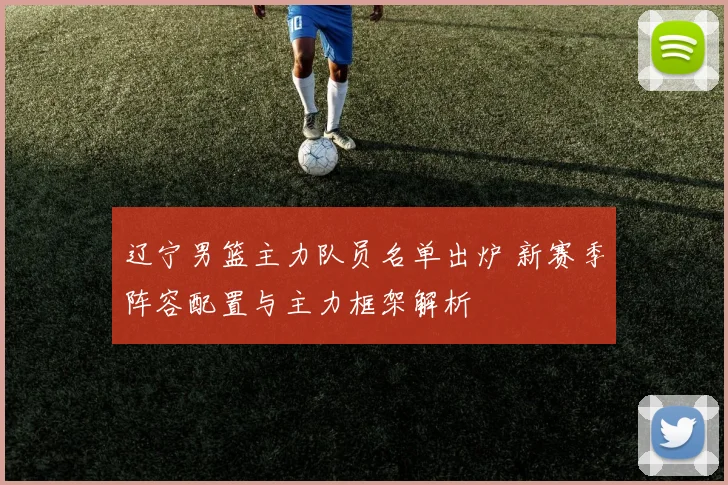 辽宁男篮主力队员名单出炉 新赛季阵容配置与主力框架解析