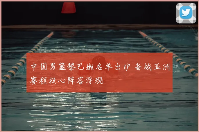 中国男篮黎巴嫩名单出炉 备战亚洲赛程核心阵容浮现