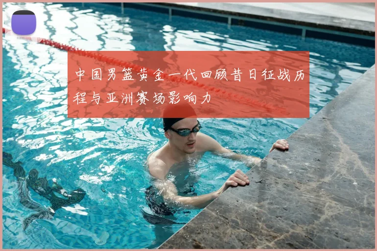 中国男篮黄金一代回顾昔日征战历程与亚洲赛场影响力