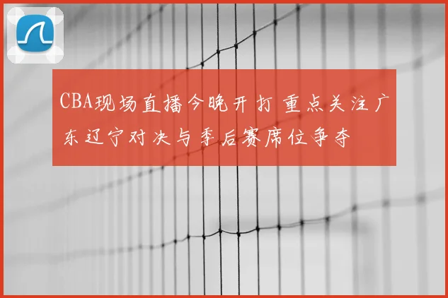 CBA现场直播今晚开打 重点关注广东辽宁对决与季后赛席位争夺