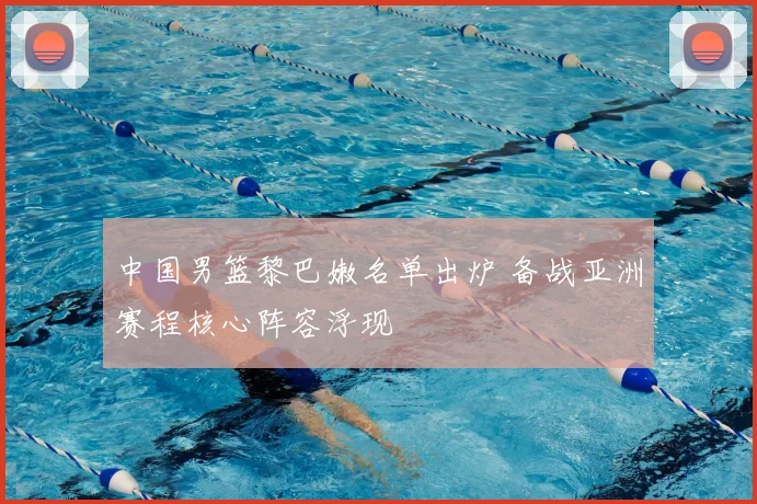 中国男篮黎巴嫩名单出炉 备战亚洲赛程核心阵容浮现