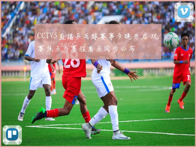 CCTV5直播乒乓球赛事今晚开启 观赛焦点与赛程看点同步公布