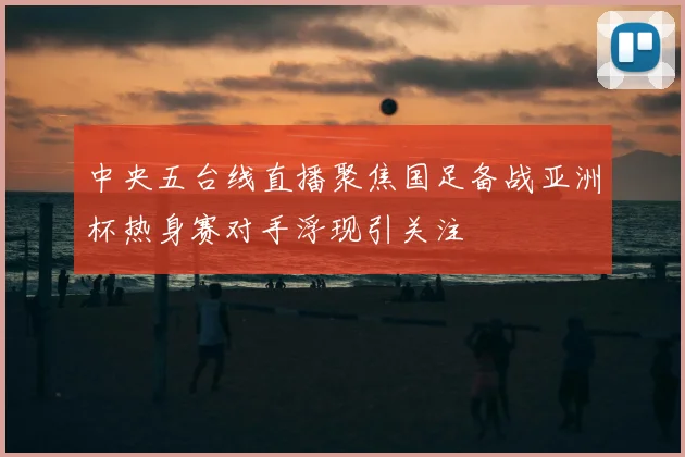 中央五台线直播聚焦国足备战亚洲杯热身赛对手浮现引关注