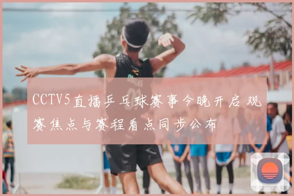 CCTV5直播乒乓球赛事今晚开启 观赛焦点与赛程看点同步公布