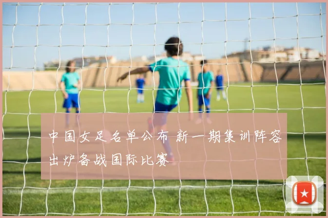 中国女足名单公布 新一期集训阵容出炉备战国际比赛