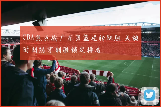 CBA焦点战广东男篮逆转取胜 关键时刻防守制胜锁定排名