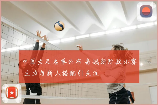 中国女足名单公布 备战新阶段比赛 主力与新人搭配引关注
