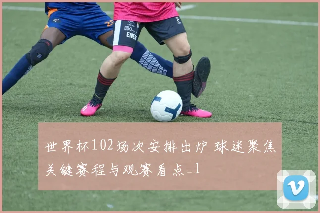 世界杯102场次安排出炉 球迷聚焦关键赛程与观赛看点_1