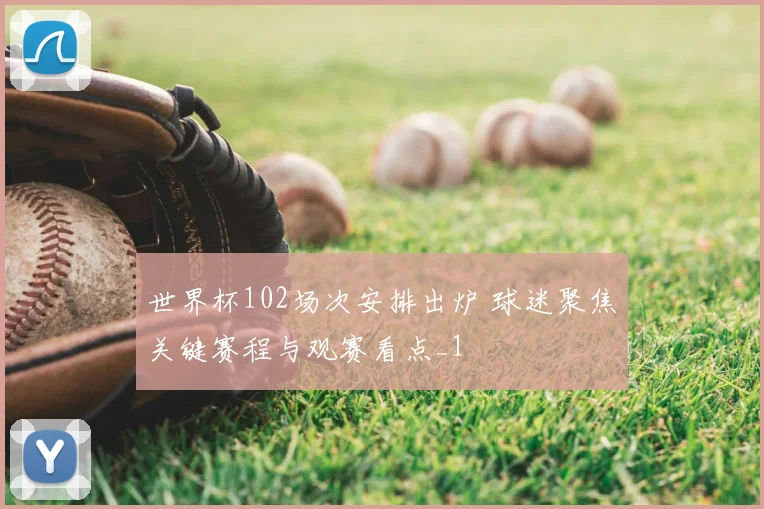 世界杯102场次安排出炉 球迷聚焦关键赛程与观赛看点_1