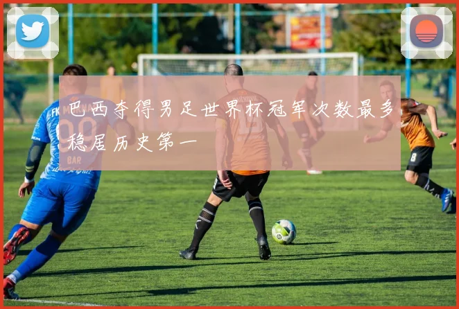 巴西夺得男足世界杯冠军次数最多稳居历史第一